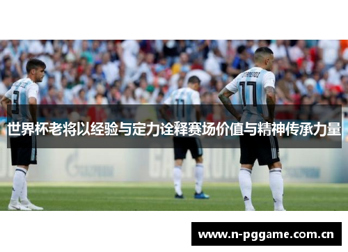 世界杯老将以经验与定力诠释赛场价值与精神传承力量
